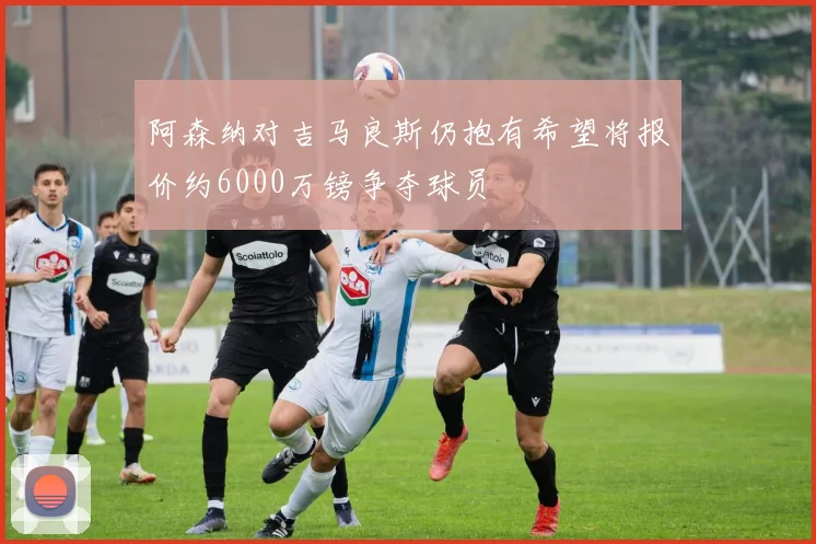 阿森纳对吉马良斯仍抱有希望将报价约6000万镑争夺球员