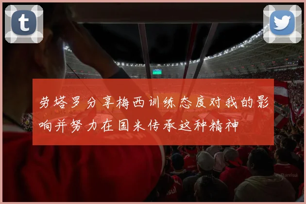 劳塔罗分享梅西训练态度对我的影响并努力在国米传承这种精神