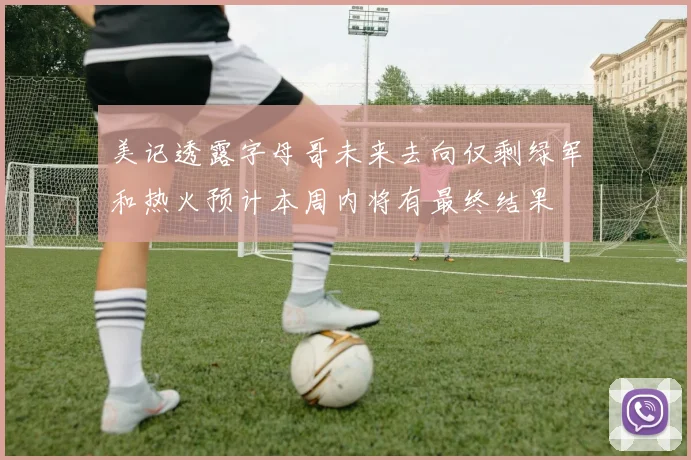 美记透露字母哥未来去向仅剩绿军和热火预计本周内将有最终结果