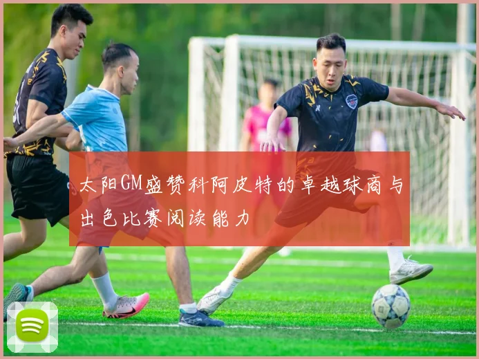 太阳GM盛赞科阿皮特的卓越球商与出色比赛阅读能力