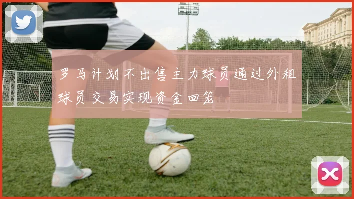 罗马计划不出售主力球员通过外租球员交易实现资金回笼