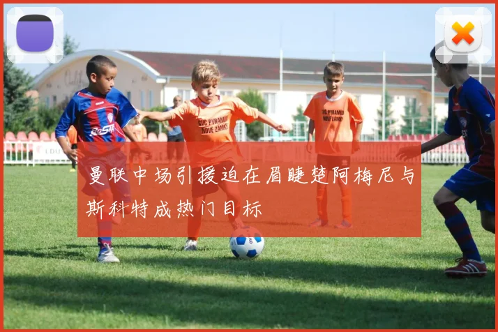 曼联中场引援迫在眉睫楚阿梅尼与斯科特成热门目标