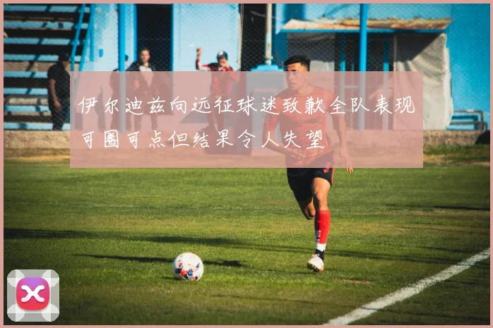 伊尔迪兹向远征球迷致歉全队表现可圈可点但结果令人失望