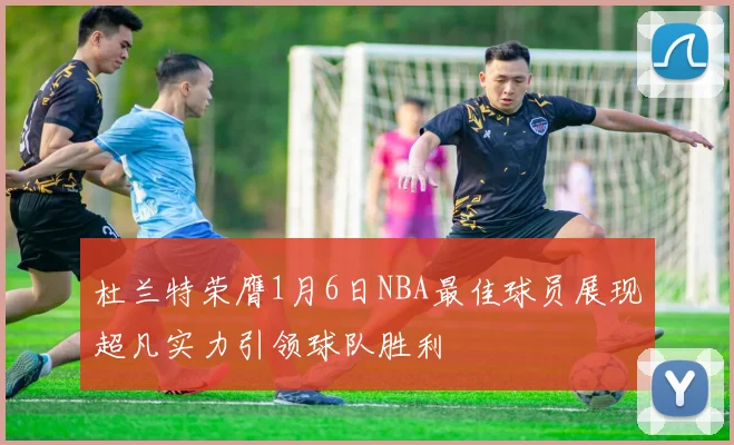杜兰特荣膺1月6日NBA最佳球员展现超凡实力引领球队胜利