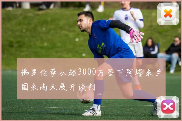 佛罗伦萨以超3000万签下阿塔米兰国米尚未展开谈判