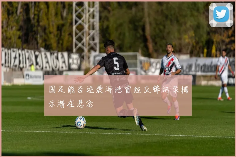 国足能否逆袭海地曾经交锋记录揭示潜在悬念
