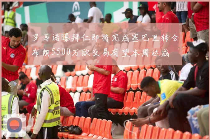 罗马诺曝拜仁即将完成塞巴里转会布朗5500万欧交易有望本周达成