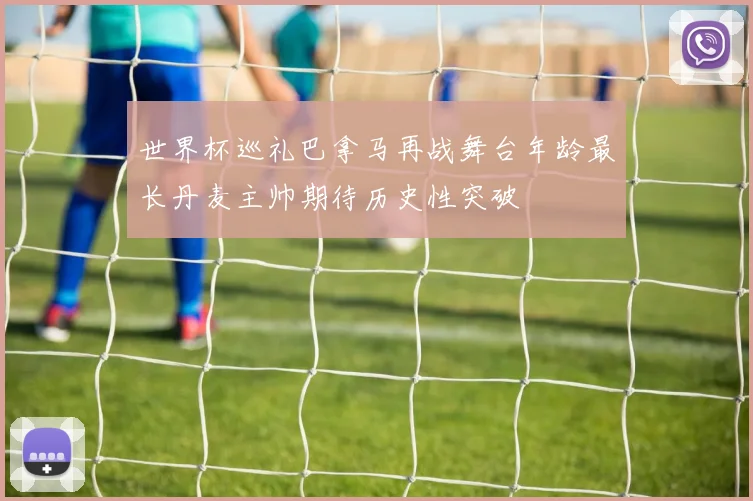 世界杯巡礼巴拿马再战舞台年龄最长丹麦主帅期待历史性突破