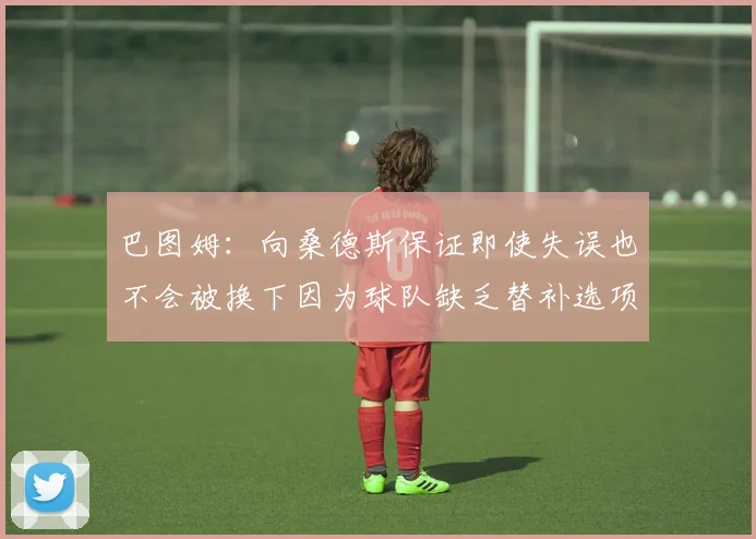巴图姆：向桑德斯保证即使失误也不会被换下因为球队缺乏替补选项