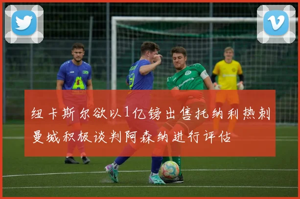 纽卡斯尔欲以1亿镑出售托纳利热刺曼城积极谈判阿森纳进行评估