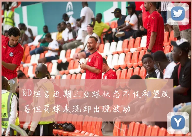 KD坦言近期三分球状态不佳希望改善但罚球表现却出现波动