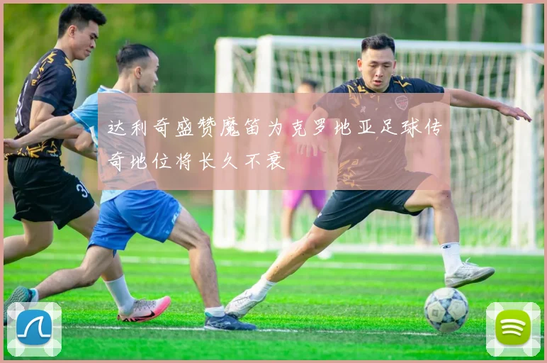 达利奇盛赞魔笛为克罗地亚足球传奇地位将长久不衰
