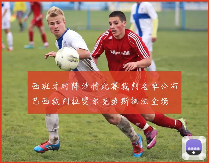 西班牙对阵沙特比赛裁判名单公布巴西裁判拉斐尔克劳斯执法全场