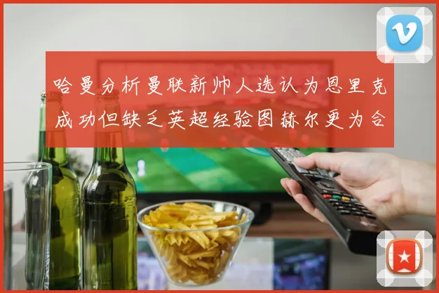 哈曼分析曼联新帅人选认为恩里克成功但缺乏英超经验图赫尔更为合适