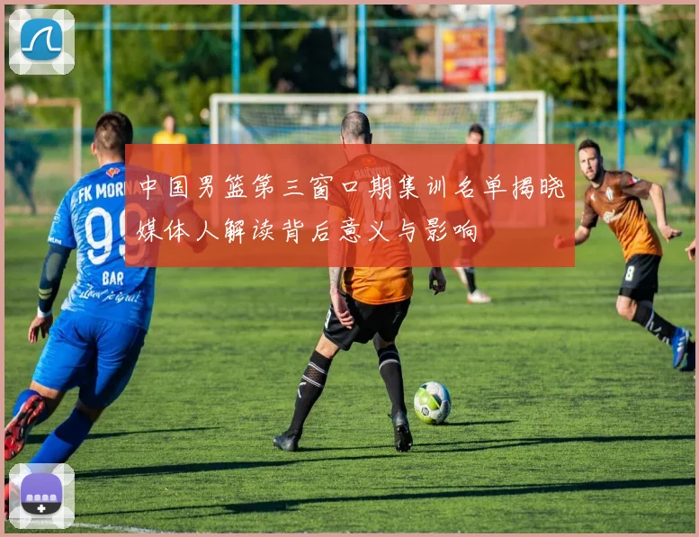 中国男篮第三窗口期集训名单揭晓媒体人解读背后意义与影响
