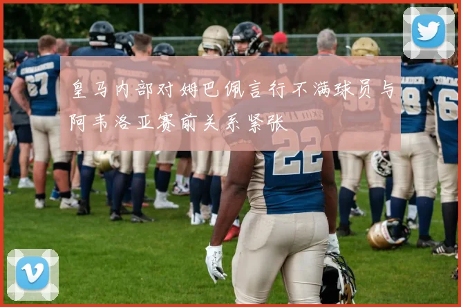 皇马内部对姆巴佩言行不满球员与阿韦洛亚赛前关系紧张