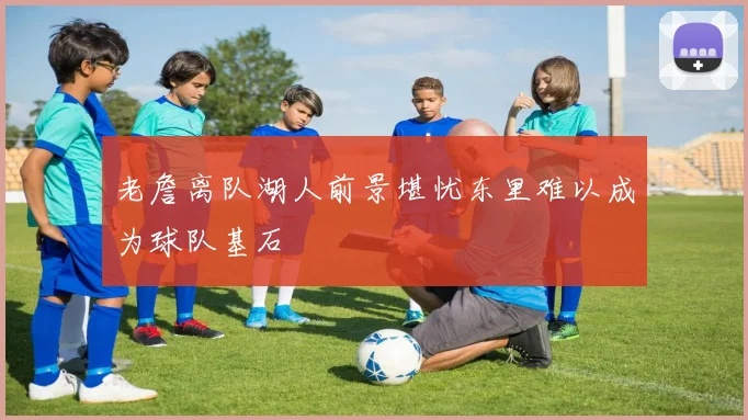 老詹离队湖人前景堪忧东里难以成为球队基石