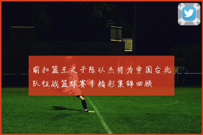 前扣篮王之子陈以杰将为中国台北队征战篮球赛季精彩集锦回顾