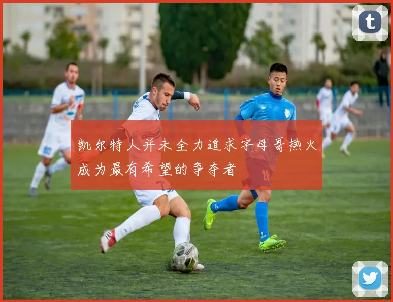 凯尔特人并未全力追求字母哥热火成为最有希望的争夺者