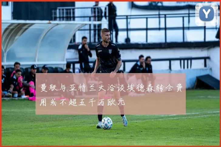 曼联与亚特兰大洽谈埃德森转会费用或不超五千万欧元