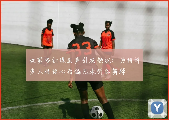 坎塞洛社媒发声引发热议：为何许多人对你心存偏见未听你解释