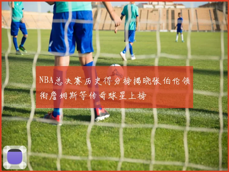 NBA总决赛历史得分榜揭晓张伯伦领衔詹姆斯等传奇球星上榜