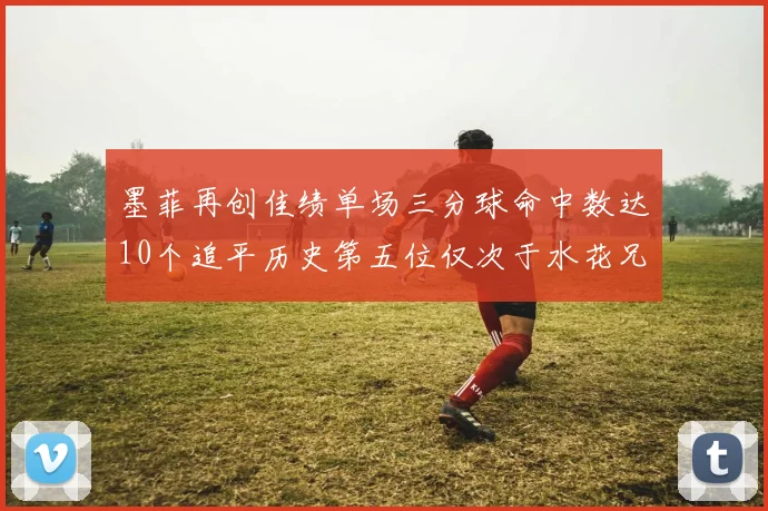 墨菲再创佳绩单场三分球命中数达10个追平历史第五位仅次于水花兄弟和利登