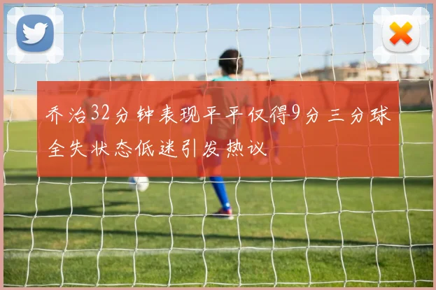 乔治32分钟表现平平仅得9分三分球全失状态低迷引发热议