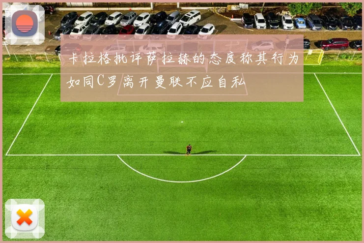 卡拉格批评萨拉赫的态度称其行为如同C罗离开曼联不应自私