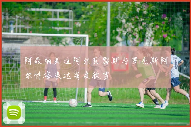 阿森纳关注阿尔瓦雷斯与罗杰斯阿尔特塔表达高度欣赏